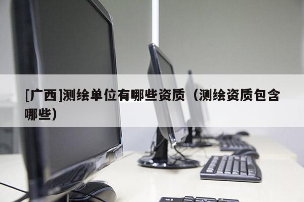 [廣西]測繪單位有哪些資質(zhì)（測繪資質(zhì)包含哪些）