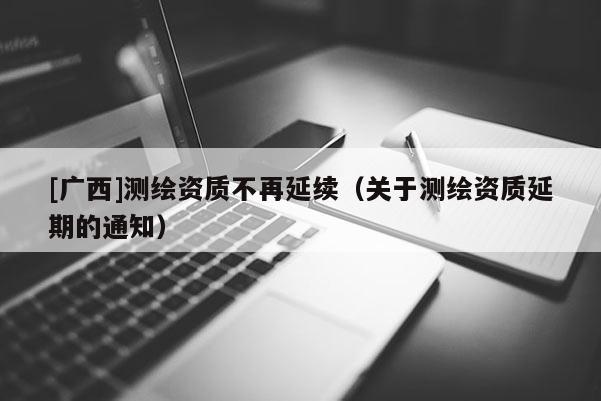 [廣西]測繪資質(zhì)不再延續(xù)（關(guān)于測繪資質(zhì)延期的通知）