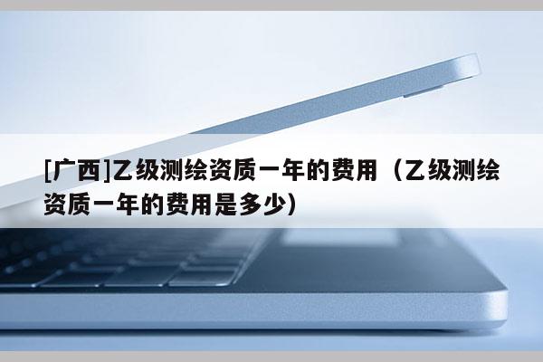 [廣西]乙級(jí)測(cè)繪資質(zhì)一年的費(fèi)用（乙級(jí)測(cè)繪資質(zhì)一年的費(fèi)用是多少）