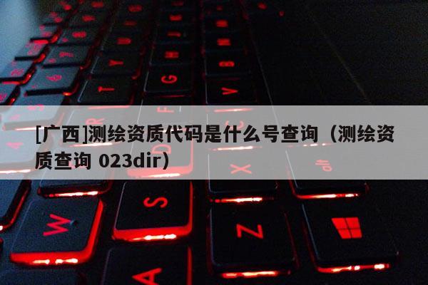 [廣西]測繪資質(zhì)代碼是什么號查詢（測繪資質(zhì)查詢 023dir）