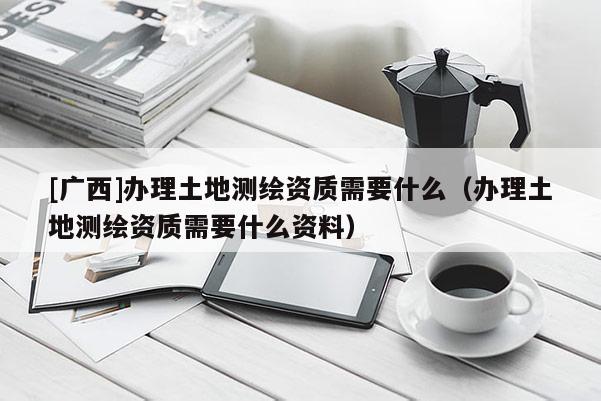 [廣西]辦理土地測繪資質(zhì)需要什么（辦理土地測繪資質(zhì)需要什么資料）