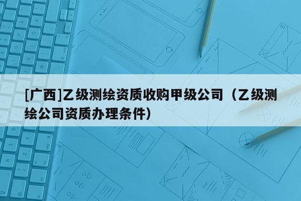 [廣西]乙級(jí)測繪資質(zhì)收購甲級(jí)公司（乙級(jí)測繪公司資質(zhì)辦理?xiàng)l件）