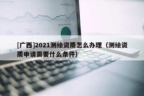 [廣西]2021測(cè)繪資質(zhì)怎么辦理（測(cè)繪資質(zhì)申請(qǐng)需要什么條件）