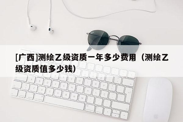 [廣西]測(cè)繪乙級(jí)資質(zhì)一年多少費(fèi)用（測(cè)繪乙級(jí)資質(zhì)值多少錢）
