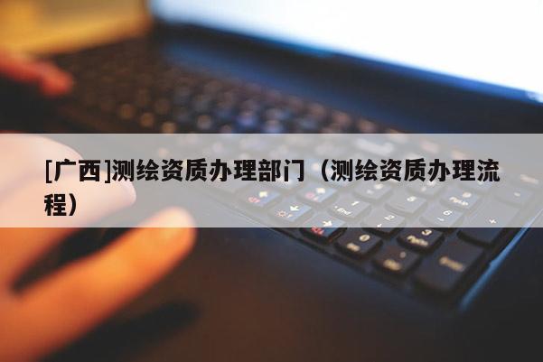 [廣西]測繪資質(zhì)辦理部門（測繪資質(zhì)辦理流程）