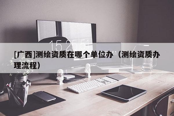 [廣西]測繪資質(zhì)在哪個單位辦（測繪資質(zhì)辦理流程）