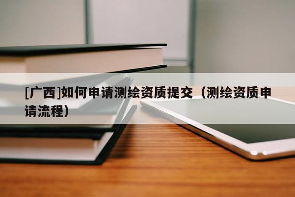 [廣西]如何申請(qǐng)測(cè)繪資質(zhì)提交（測(cè)繪資質(zhì)申請(qǐng)流程）