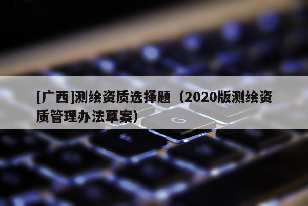 [廣西]測繪資質(zhì)選擇題（2020版測繪資質(zhì)管理辦法草案）