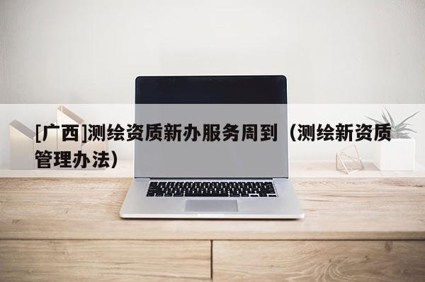 [廣西]測(cè)繪資質(zhì)新辦服務(wù)周到（測(cè)繪新資質(zhì)管理辦法）
