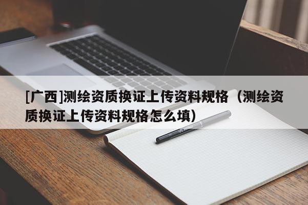 [廣西]測繪資質(zhì)換證上傳資料規(guī)格（測繪資質(zhì)換證上傳資料規(guī)格怎么填）