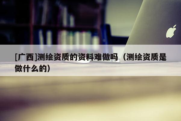 [廣西]測(cè)繪資質(zhì)的資料難做嗎（測(cè)繪資質(zhì)是做什么的）