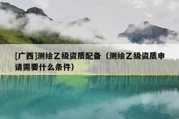 [廣西]測繪乙級(jí)資質(zhì)配備（測繪乙級(jí)資質(zhì)申請(qǐng)需要什么條件）