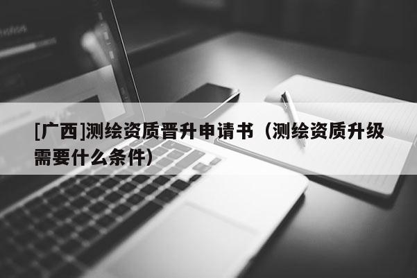 [廣西]測繪資質(zhì)晉升申請書（測繪資質(zhì)升級需要什么條件）