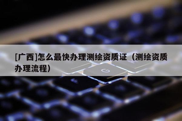 [廣西]怎么最快辦理測(cè)繪資質(zhì)證（測(cè)繪資質(zhì)辦理流程）