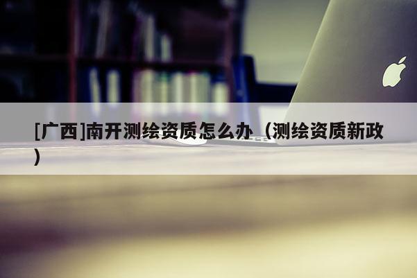 [廣西]南開測繪資質(zhì)怎么辦（測繪資質(zhì)新政）