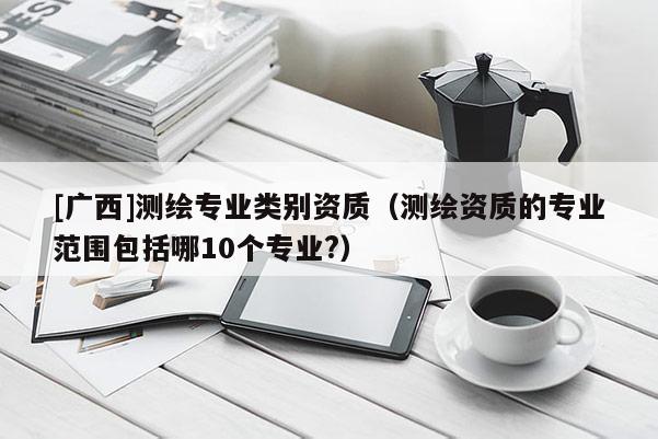 [廣西]測繪專業(yè)類別資質(zhì)（測繪資質(zhì)的專業(yè)范圍包括哪10個專業(yè)?）