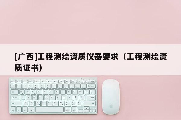 [廣西]工程測繪資質(zhì)儀器要求（工程測繪資質(zhì)證書）