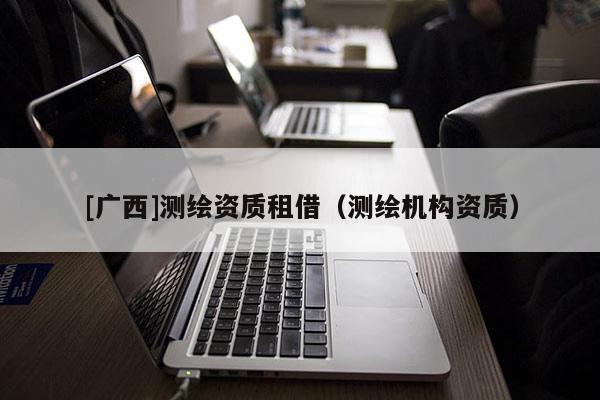 [廣西]測(cè)繪資質(zhì)租借（測(cè)繪機(jī)構(gòu)資質(zhì)）