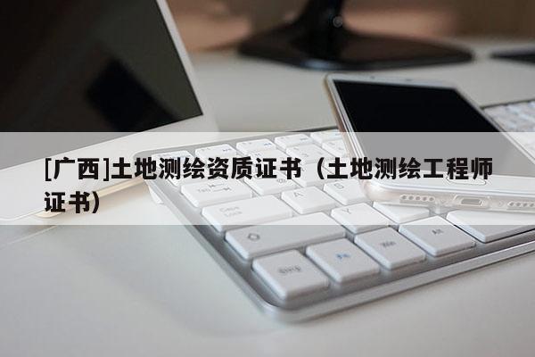 [廣西]土地測(cè)繪資質(zhì)證書(shū)（土地測(cè)繪工程師證書(shū)）