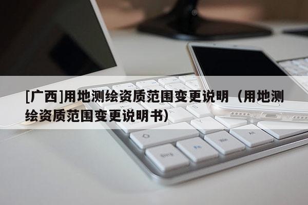 [廣西]用地測繪資質(zhì)范圍變更說明（用地測繪資質(zhì)范圍變更說明書）