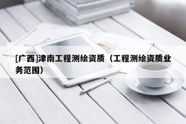 [廣西]津南工程測(cè)繪資質(zhì)（工程測(cè)繪資質(zhì)業(yè)務(wù)范圍）