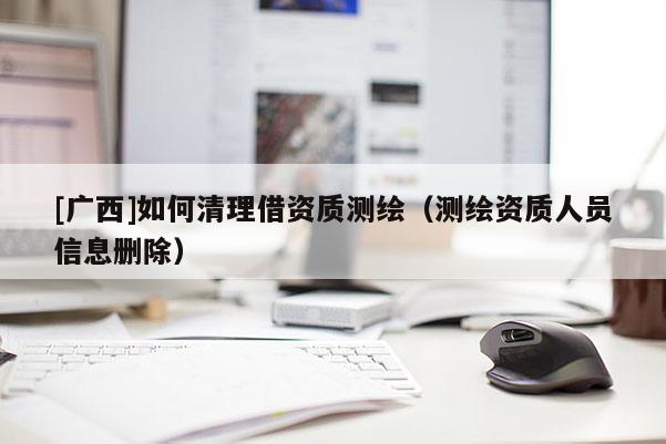 [廣西]如何清理借資質測繪（測繪資質人員信息刪除）