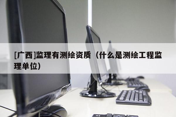 [廣西]監(jiān)理有測繪資質(zhì)（什么是測繪工程監(jiān)理單位）