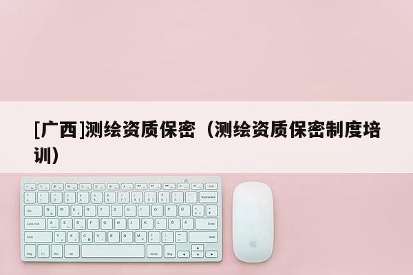 [廣西]測繪資質(zhì)保密（測繪資質(zhì)保密制度培訓(xùn)）