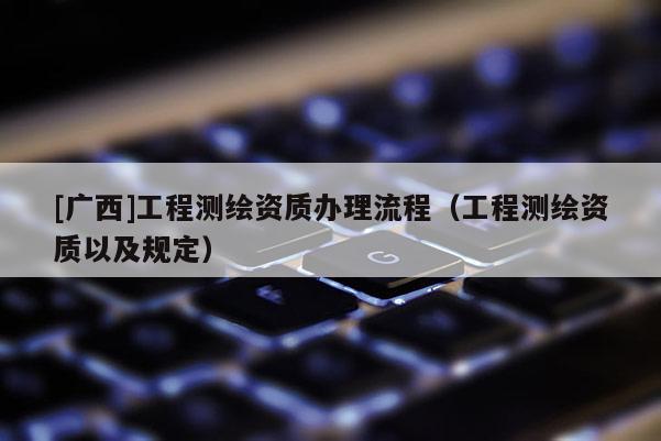 [廣西]工程測繪資質(zhì)辦理流程（工程測繪資質(zhì)以及規(guī)定）