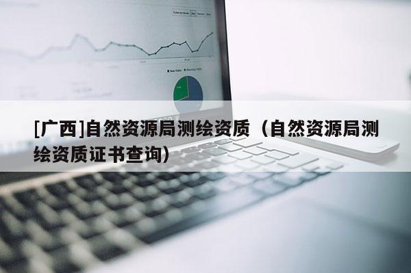 [廣西]自然資源局測(cè)繪資質(zhì)（自然資源局測(cè)繪資質(zhì)證書查詢）