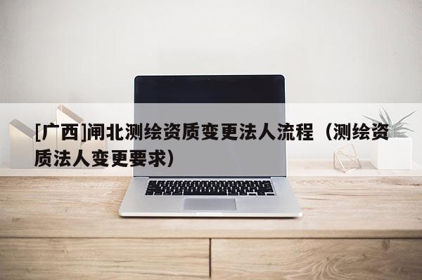 [廣西]閘北測(cè)繪資質(zhì)變更法人流程（測(cè)繪資質(zhì)法人變更要求）