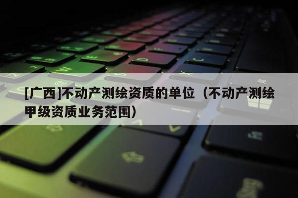 [廣西]不動(dòng)產(chǎn)測(cè)繪資質(zhì)的單位（不動(dòng)產(chǎn)測(cè)繪甲級(jí)資質(zhì)業(yè)務(wù)范圍）