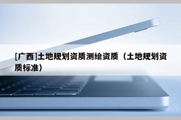 [廣西]土地規(guī)劃資質(zhì)測繪資質(zhì)（土地規(guī)劃資質(zhì)標(biāo)準(zhǔn)）