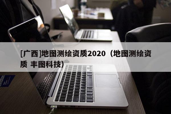 [廣西]地圖測繪資質(zhì)2020（地圖測繪資質(zhì) 豐圖科技）
