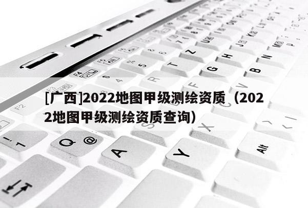 [廣西]2022地圖甲級測繪資質(zhì)（2022地圖甲級測繪資質(zhì)查詢）