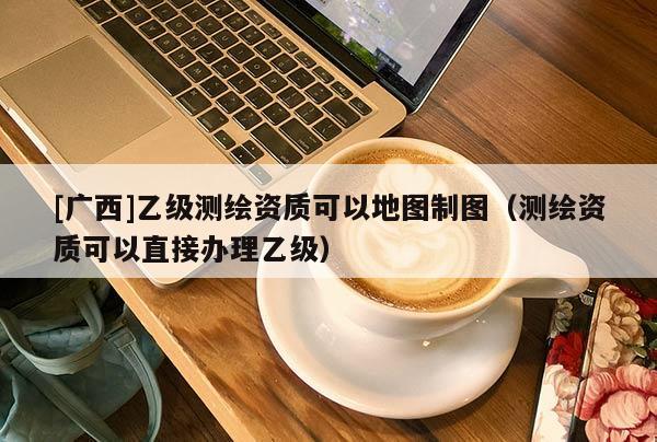 [廣西]乙級(jí)測(cè)繪資質(zhì)可以地圖制圖（測(cè)繪資質(zhì)可以直接辦理乙級(jí)）