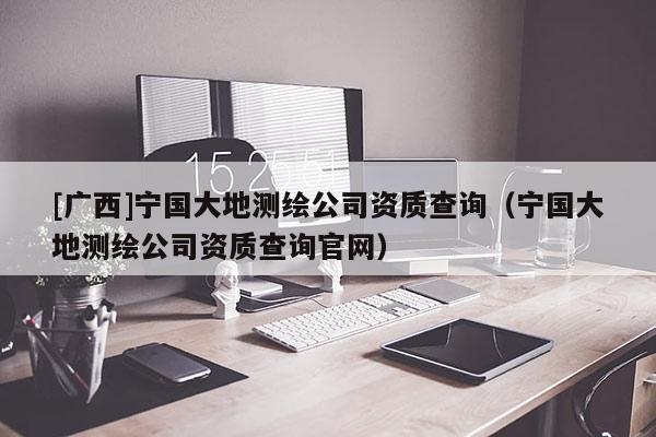 [廣西]寧國大地測繪公司資質(zhì)查詢（寧國大地測繪公司資質(zhì)查詢官網(wǎng)）