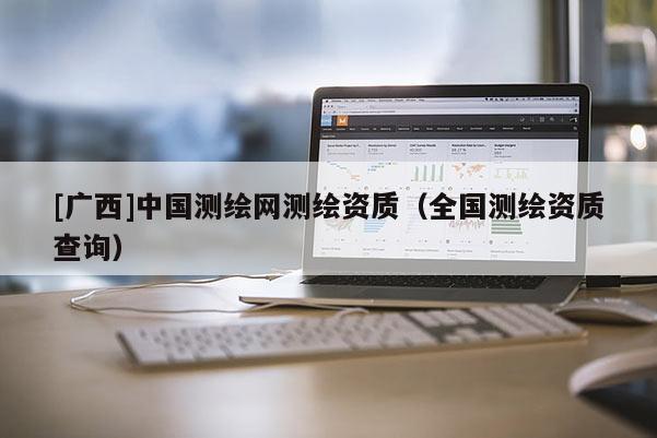 [廣西]中國(guó)測(cè)繪網(wǎng)測(cè)繪資質(zhì)（全國(guó)測(cè)繪資質(zhì)查詢）
