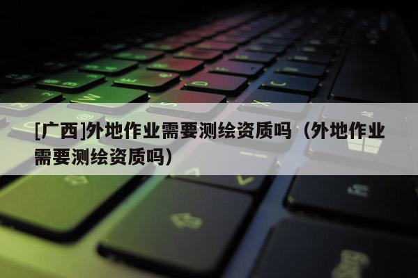 [廣西]外地作業(yè)需要測繪資質(zhì)嗎（外地作業(yè)需要測繪資質(zhì)嗎）