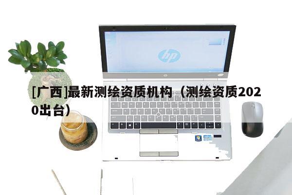 [廣西]最新測(cè)繪資質(zhì)機(jī)構(gòu)（測(cè)繪資質(zhì)2020出臺(tái)）