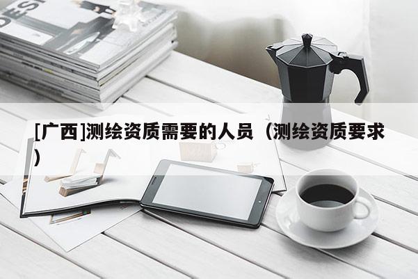 [廣西]測(cè)繪資質(zhì)需要的人員（測(cè)繪資質(zhì)要求）