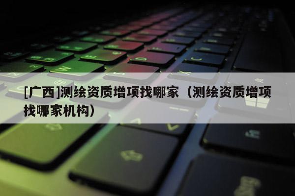 [廣西]測(cè)繪資質(zhì)增項(xiàng)找哪家（測(cè)繪資質(zhì)增項(xiàng)找哪家機(jī)構(gòu)）