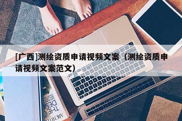 [廣西]測繪資質(zhì)申請視頻文案（測繪資質(zhì)申請視頻文案范文）