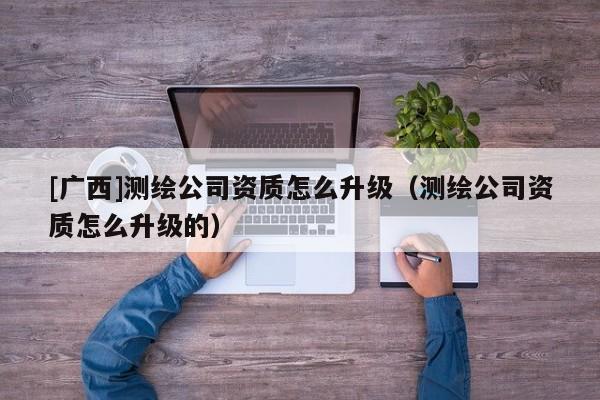[廣西]測繪公司資質(zhì)怎么升級（測繪公司資質(zhì)怎么升級的）