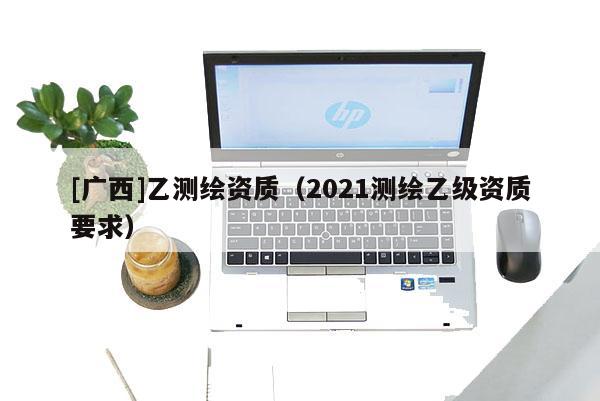 [廣西]乙測繪資質(zhì)（2021測繪乙級資質(zhì)要求）