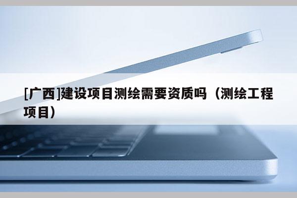 [廣西]建設(shè)項(xiàng)目測(cè)繪需要資質(zhì)嗎（測(cè)繪工程項(xiàng)目）