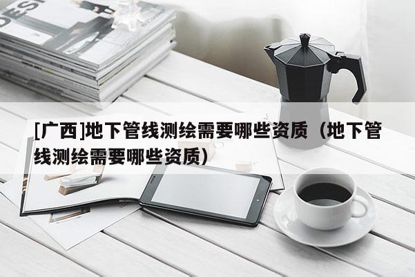 [廣西]地下管線測(cè)繪需要哪些資質(zhì)（地下管線測(cè)繪需要哪些資質(zhì)）