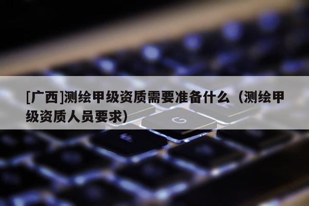[廣西]測繪甲級資質(zhì)需要準備什么（測繪甲級資質(zhì)人員要求）