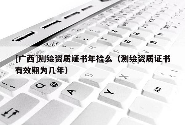 [廣西]測繪資質(zhì)證書年檢么（測繪資質(zhì)證書有效期為幾年）