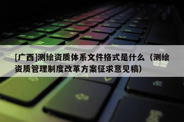 [廣西]測繪資質(zhì)體系文件格式是什么（測繪資質(zhì)管理制度改革方案征求意見稿）